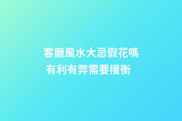 客廳風水大忌假花嗎 有利有弊需要權衡